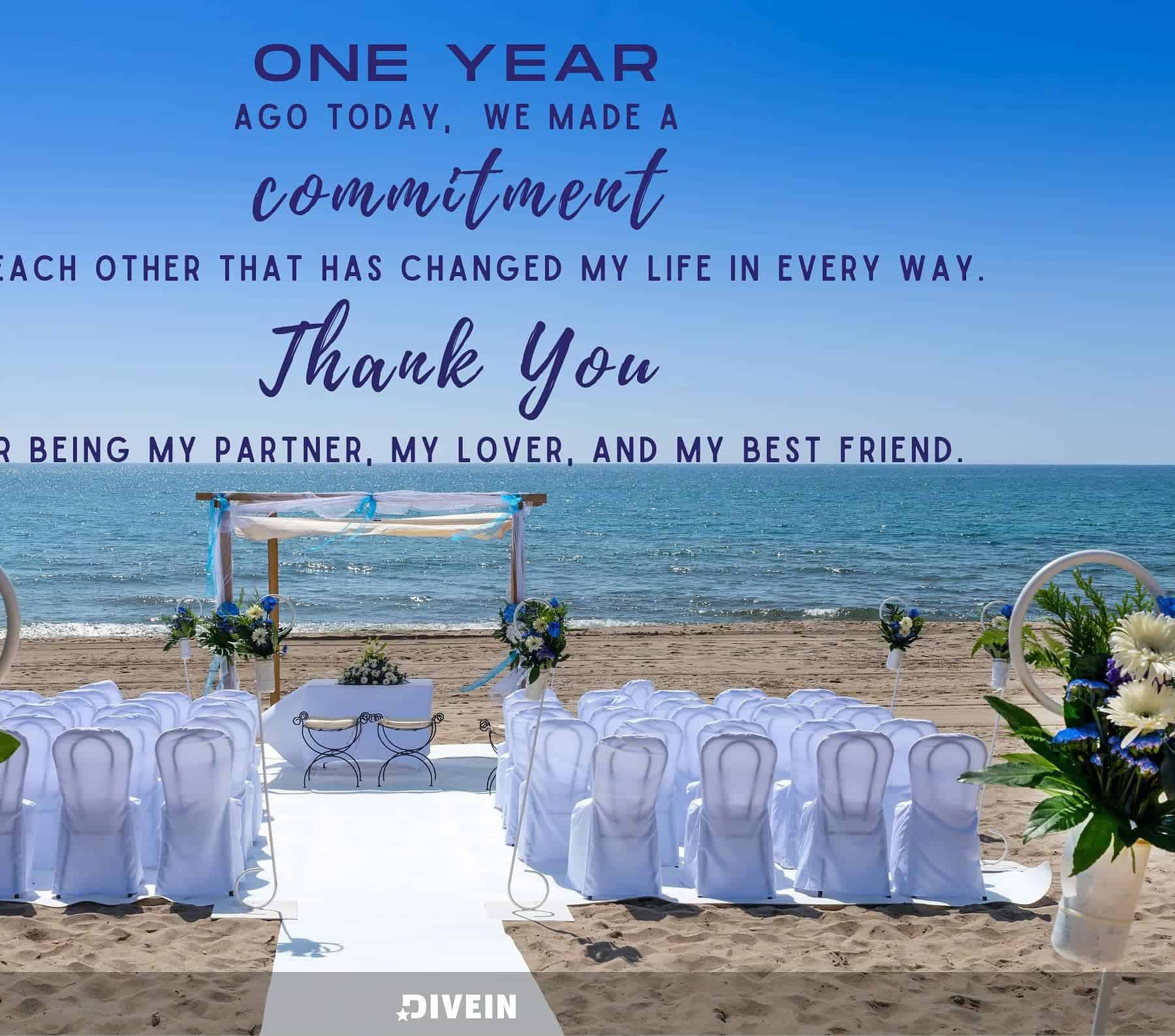 1 Year Anniversary Quotes. One year ago today, we made a commitment to each other that has changed my life in every way. Thank you for being my partner, my lover, and my best friend.
