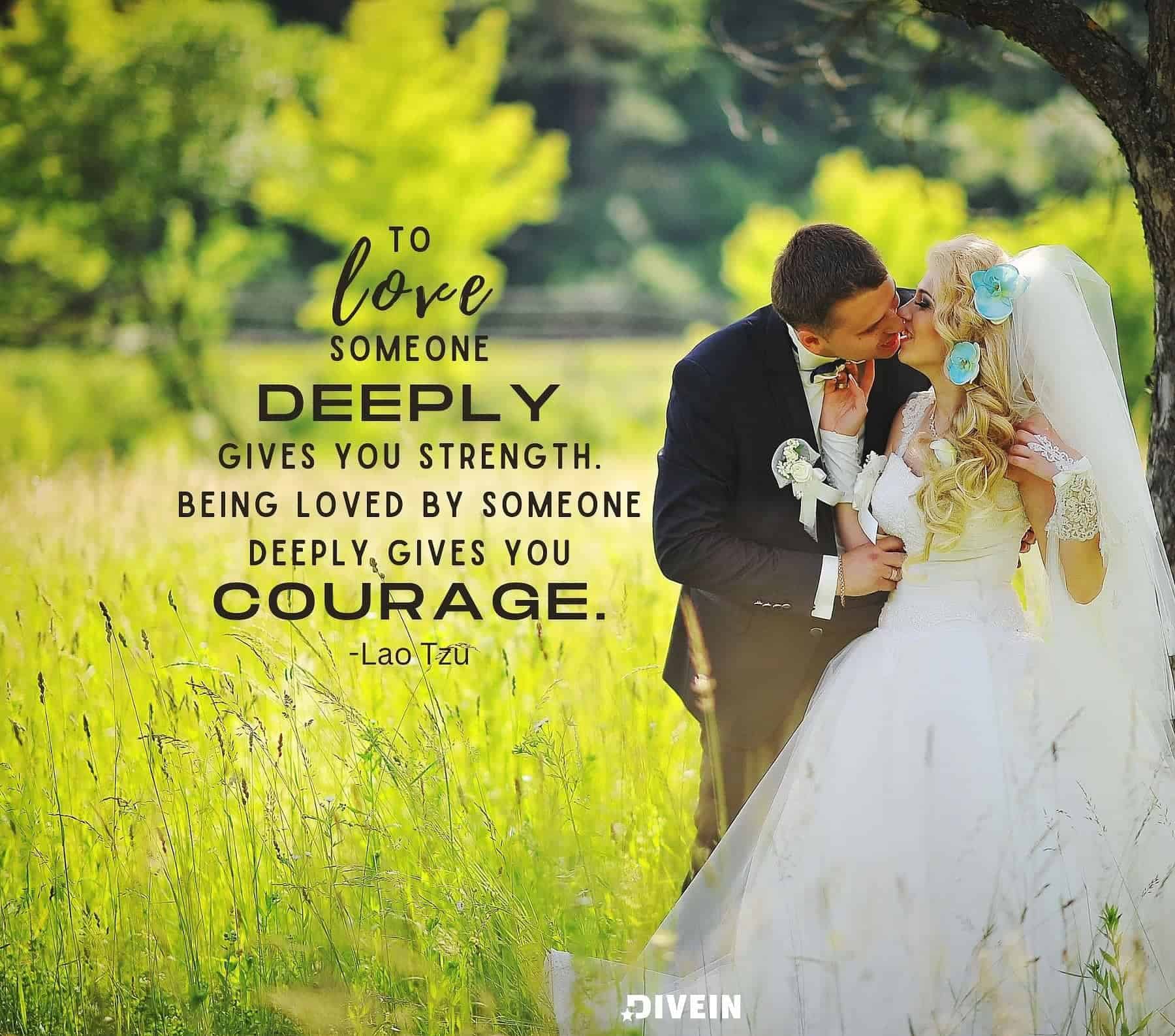Wedding Anniversary Quotes. To love someone deeply gives you strength. Being loved by someone deeply gives you courage.