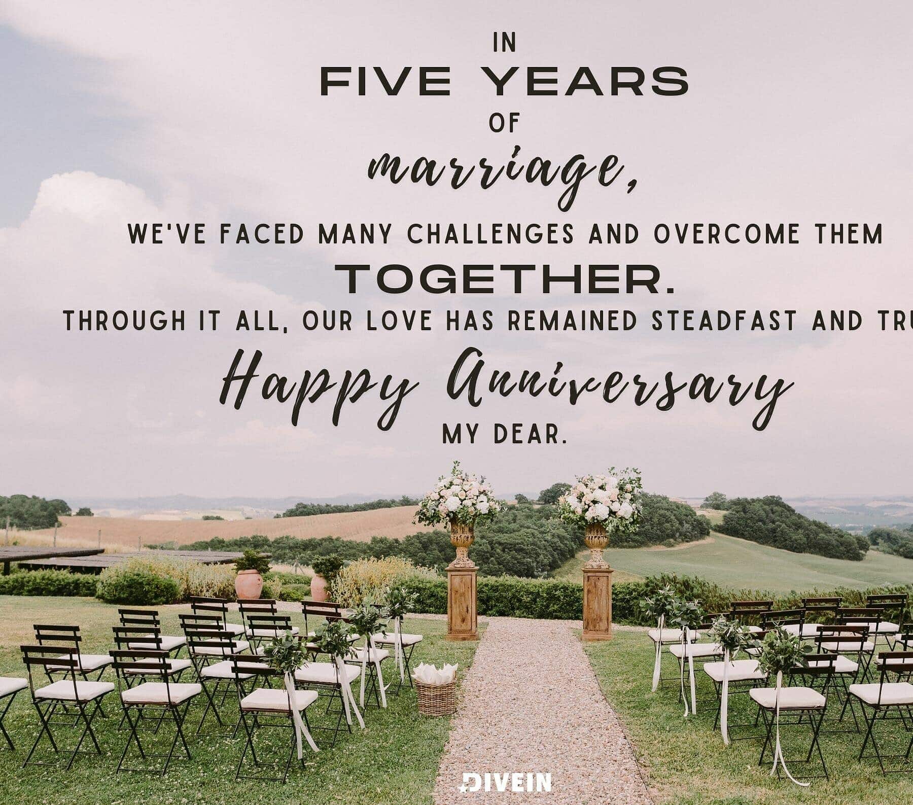5 Year Anniversary Quotes. In five years of marriage, we have faced many challenges and overcome them together. Through it all, our love has remained steadfast and true. I am grateful for your unwavering love and support. Happy anniversary, my dear.