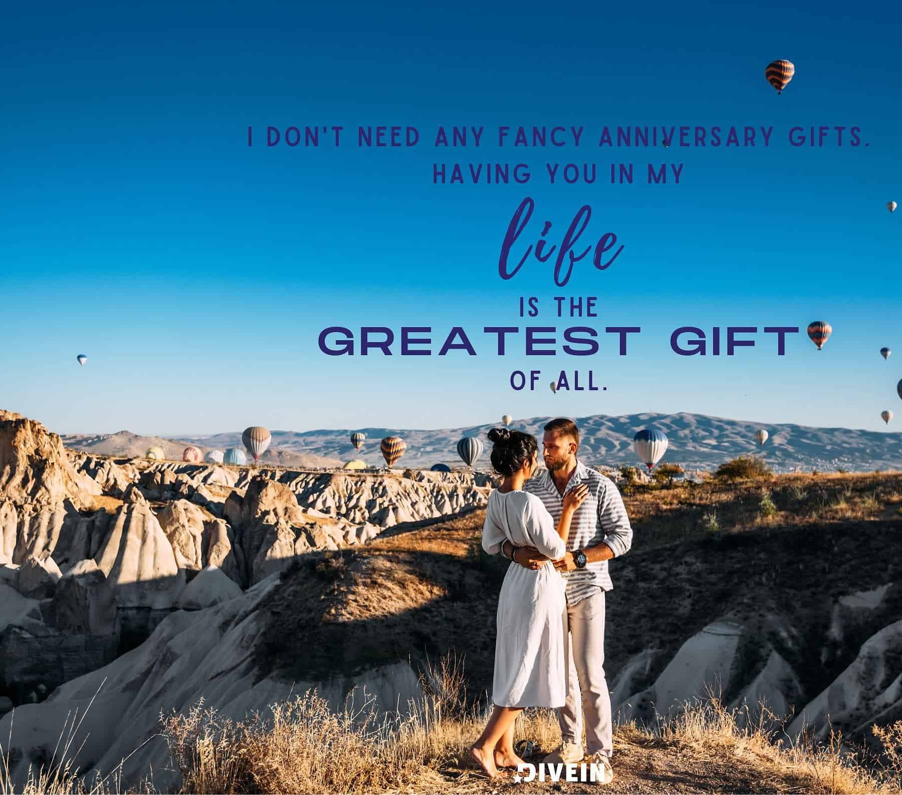 Cute & Romantic Anniversary Quotes. I dont need any fancy anniversary gifts. Having you in my life is the greatest gift of all.