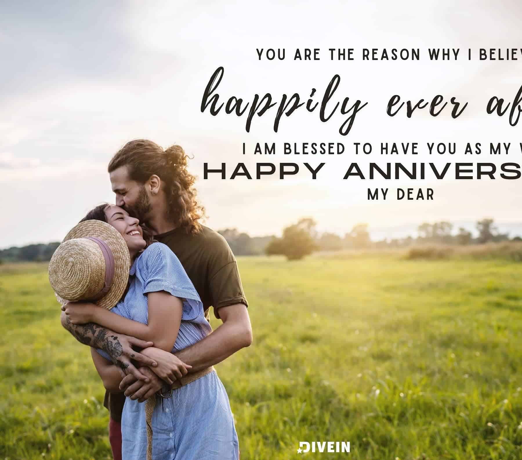 Anniversary Quotes for Wife. You are the reason why I believe in happily ever after. I am blessed to have you as my wife. Happy anniversary, my dear.
