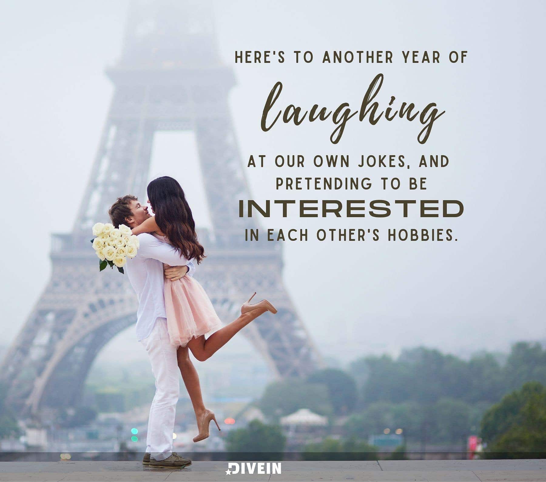 Funny Anniversary Quotes. Heres to another year of laughing at our own jokes and pretending to be interested in each others hobbies.