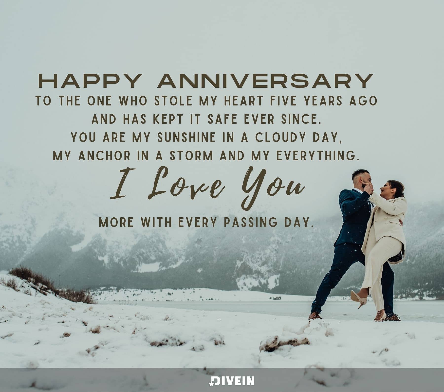 5 Year Anniversary Quotes. Happy anniversary to the one who stole my heart five years ago and has kept it safe ever since. You are my sunshine on a cloudy day, my anchor in a storm, and my everything. I love you more with every passing day.