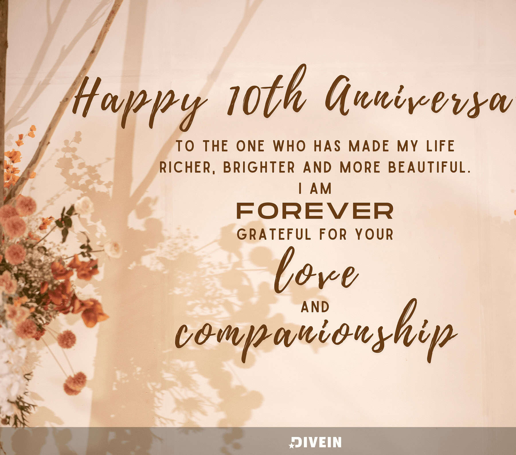 10 Year Anniversary Quotes. Happy 10th anniversary to the one who has made my life richer, brighter, and more beautiful. I am forever grateful for your love and companionship.