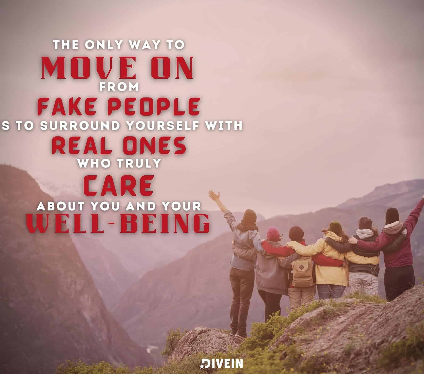 Quotes about Moving On from Fake People. The only way to move on from fake people is to surround yourself with real ones who truly care about you and your wellbeing.