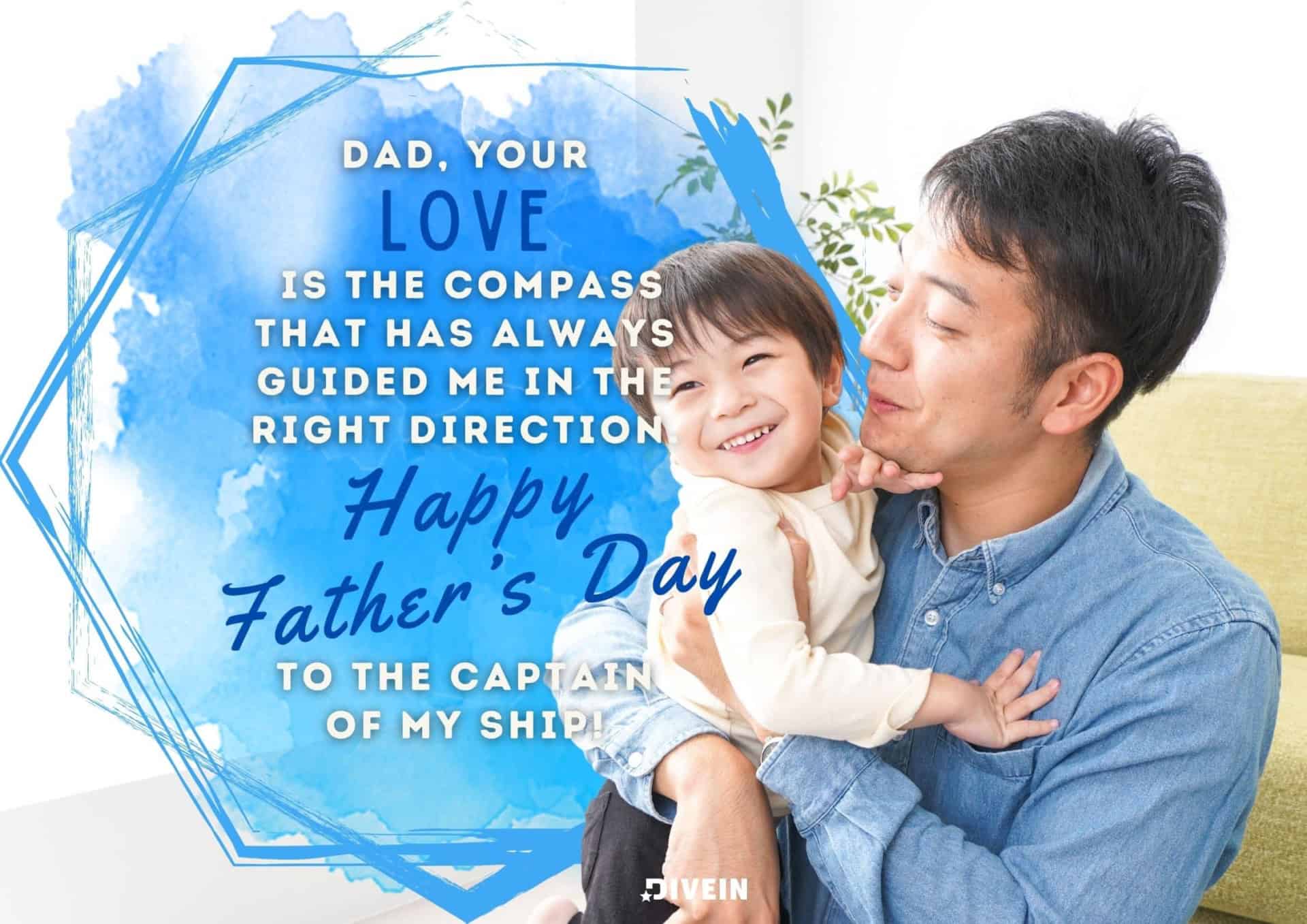 fathers day message from son. dad, your love is the compass that has always guided me in the right direction. happy father's day to the captain of my ship.