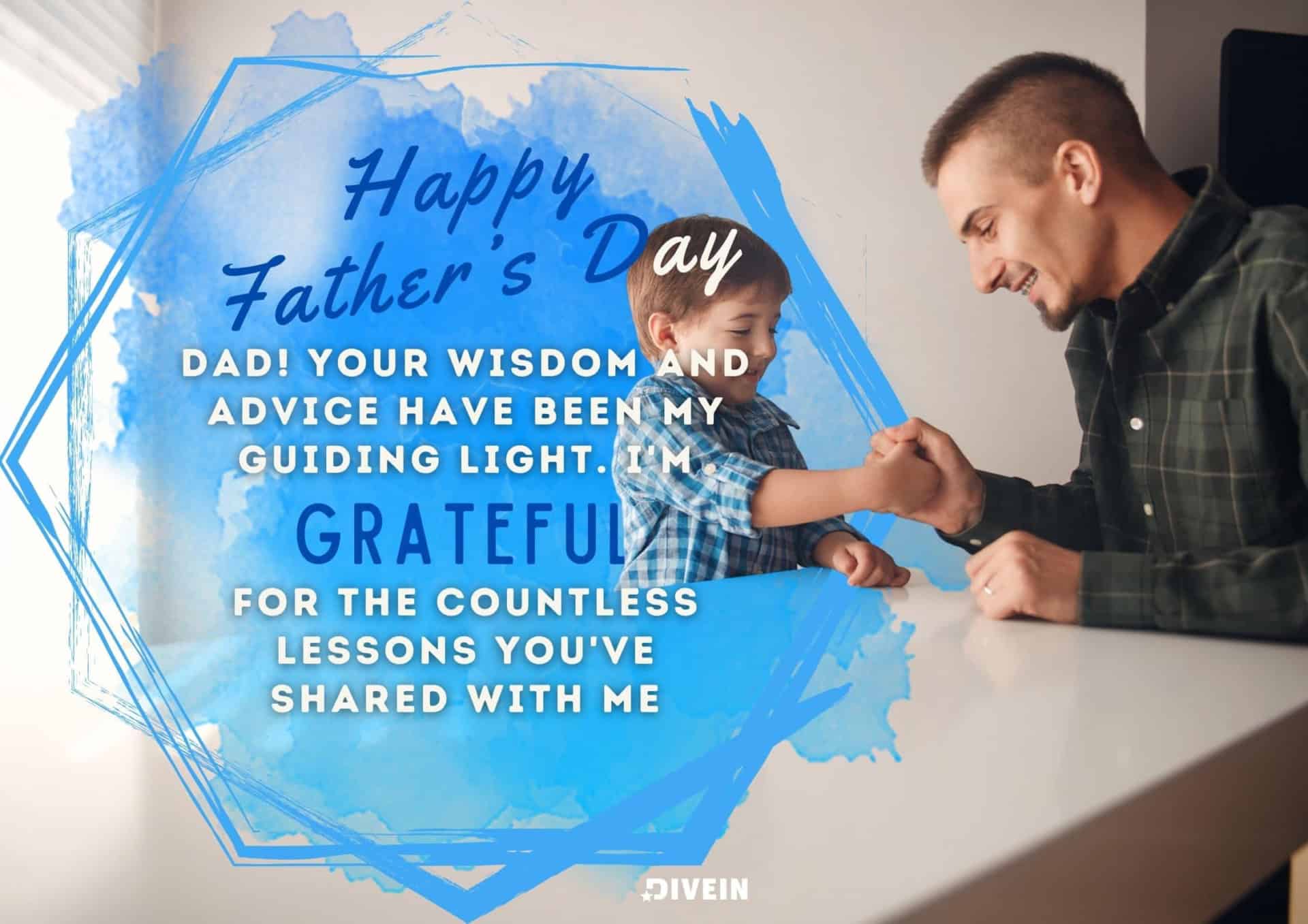 fathers day message from son. happy father's day, dad. your wisdom and advice have been my guiding light. im grateful for the countless lessons you've shared with me.