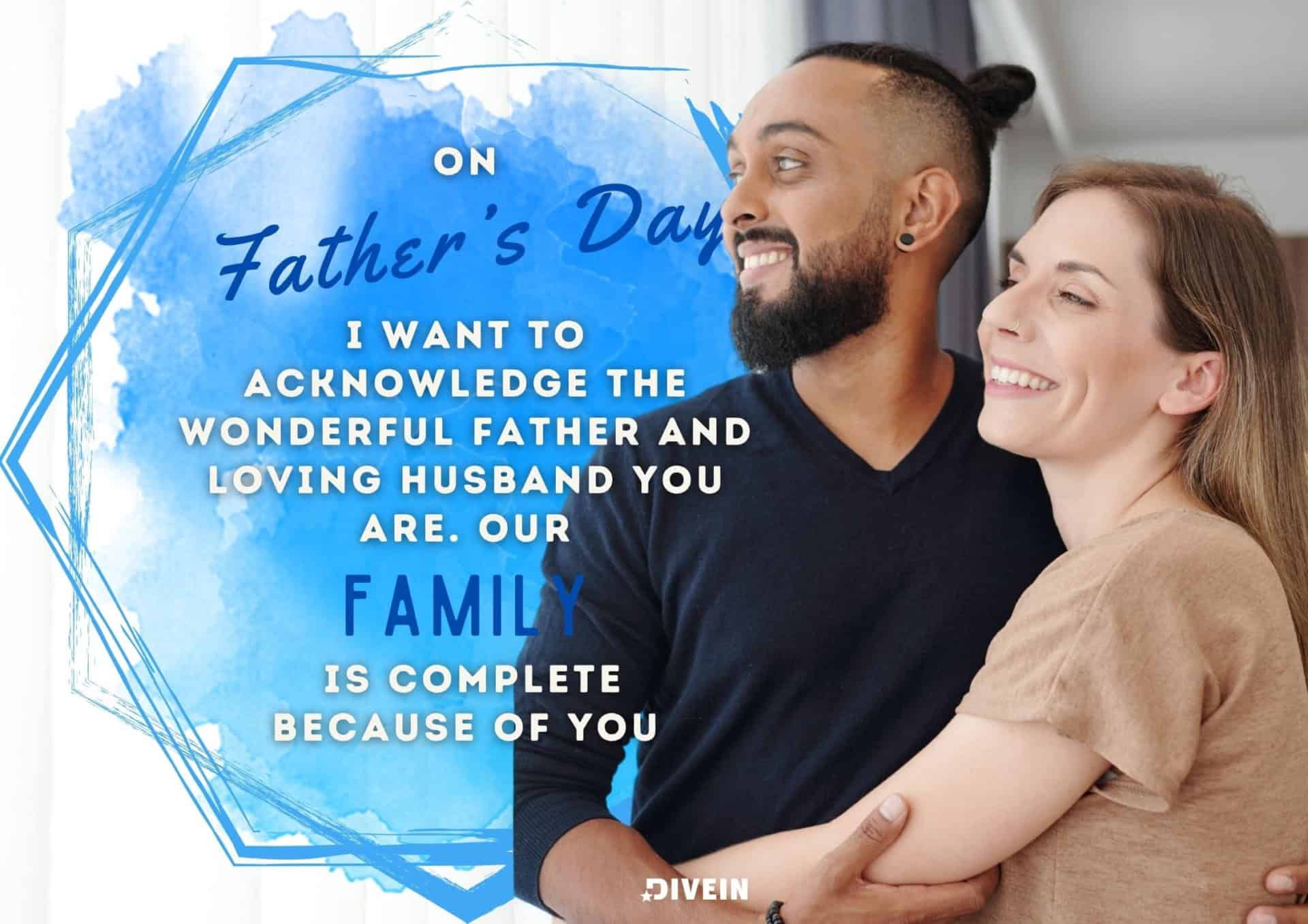 fathers day message to husband. on fathers day, i want to acknowledge the wonderful father and loving husband you are. our family is complete because of you.