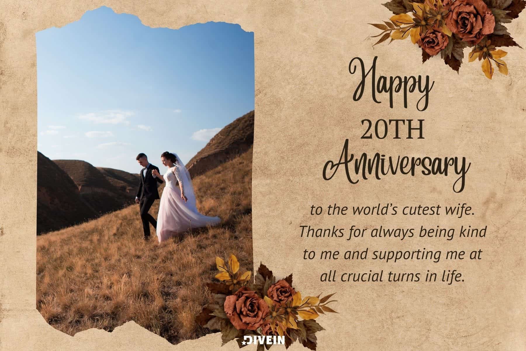 20th anniversary wishes. happy 20th anniversary to the worlds cutest wife. thanks for always being kind to me and supporting me at all crucial turns in life