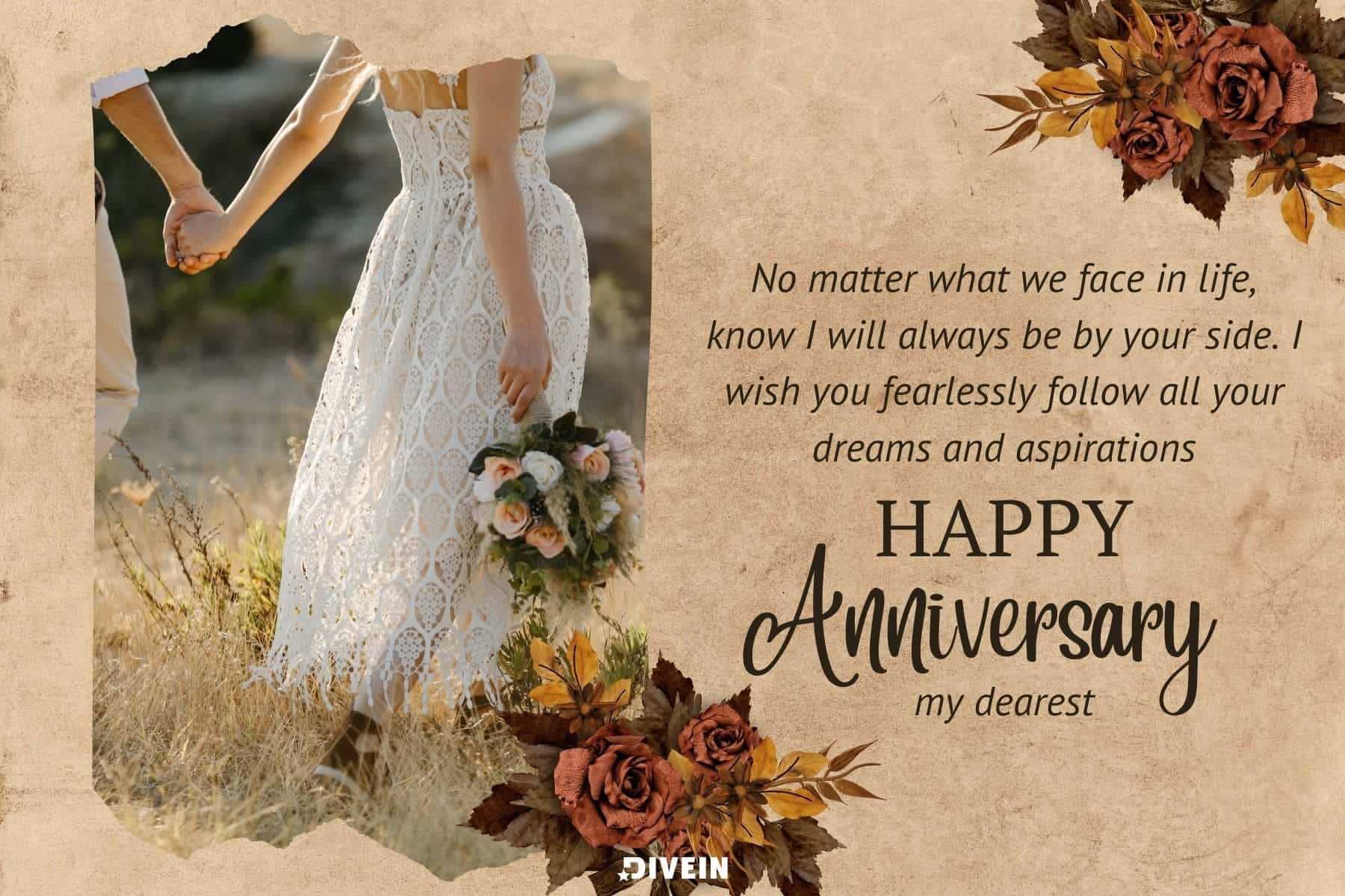 happy anniversary wishes to my wife . no matter what we face in life know i will always be by your side. i wish you fearlessly follow all your dreams and aspirations. happy anniversary my dearest