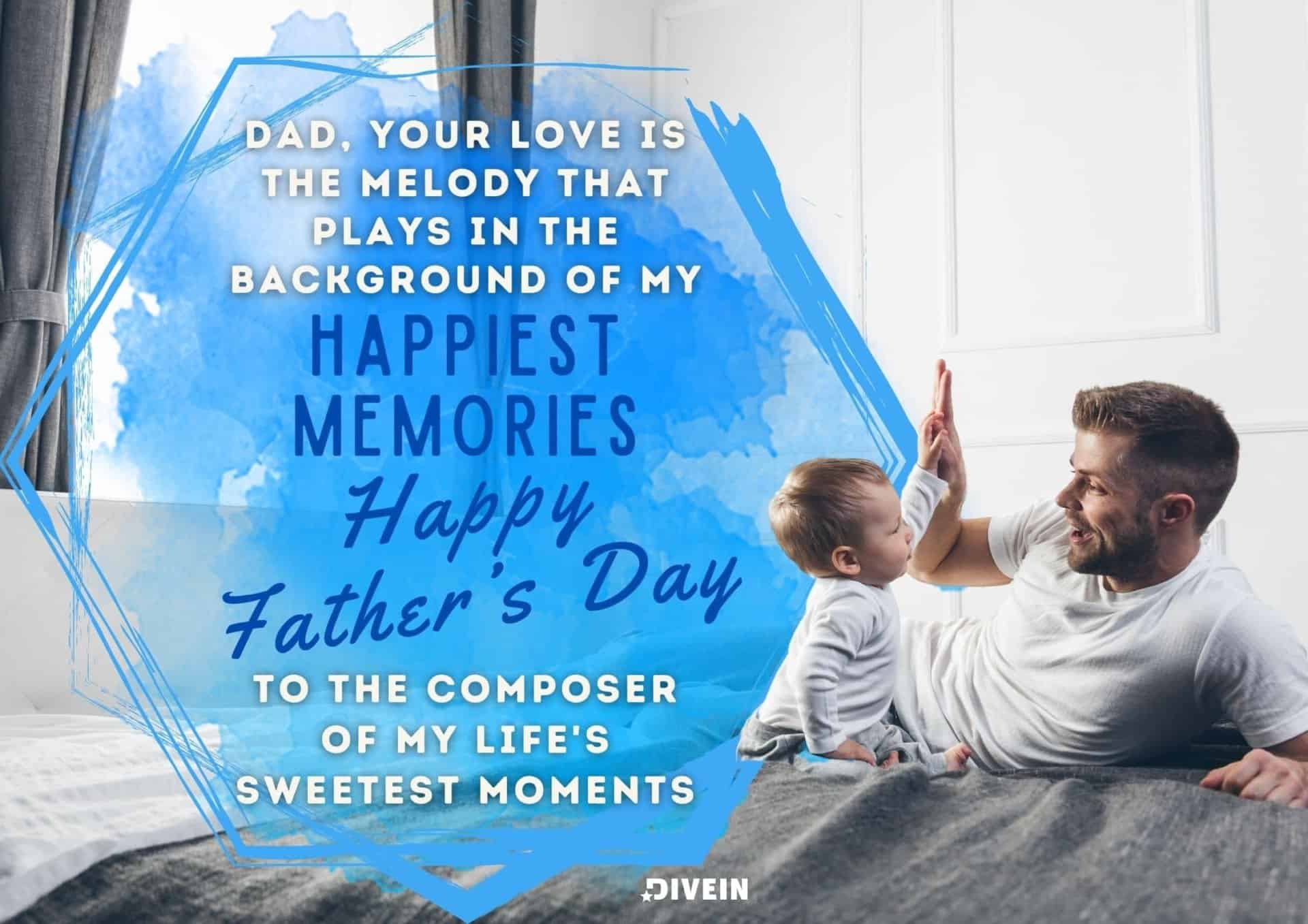 emotional fathers day message. dad, your love is the melody that plays in the background of my happiest memories. happy fathers day to the composer of my lifes sweetest moments.
