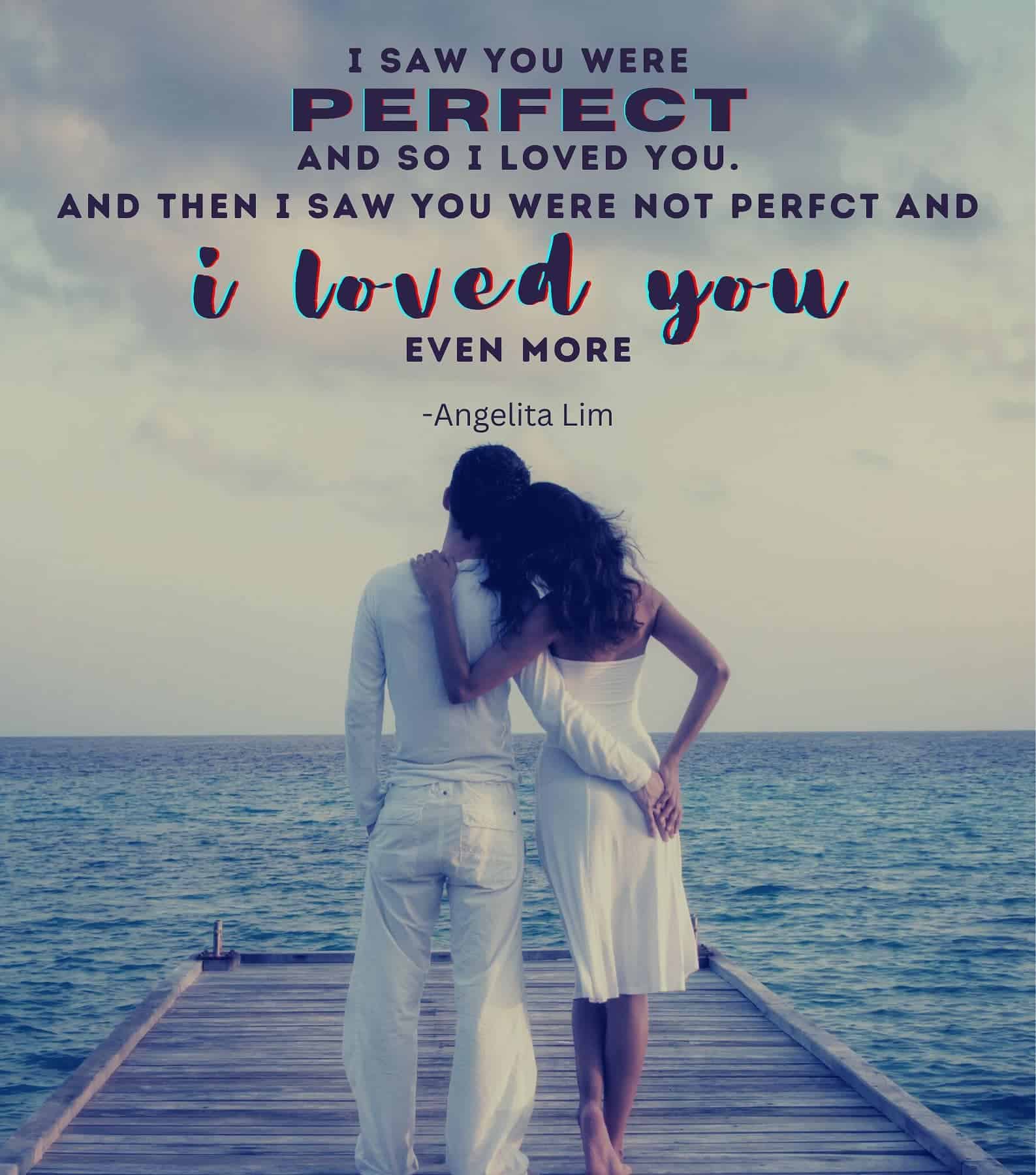 Heart Touching Romantic Love Quotes. I saw that you were perfect, and so I loved you. Then I saw that you were not perfect and I loved you even more.