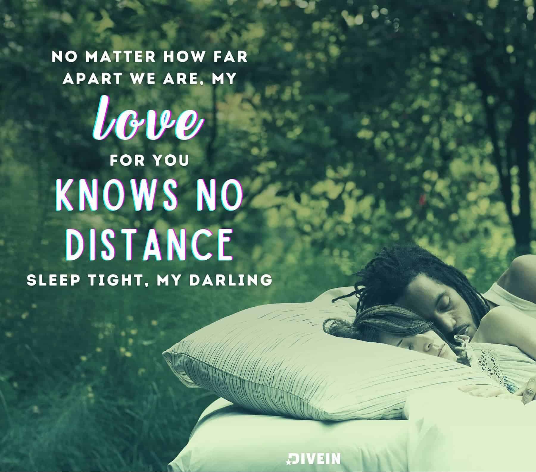 Romantic Good Night Love Quotes For Her. No matter how far apart we are, my love for you knows no distance. Sleep tight, my darling.