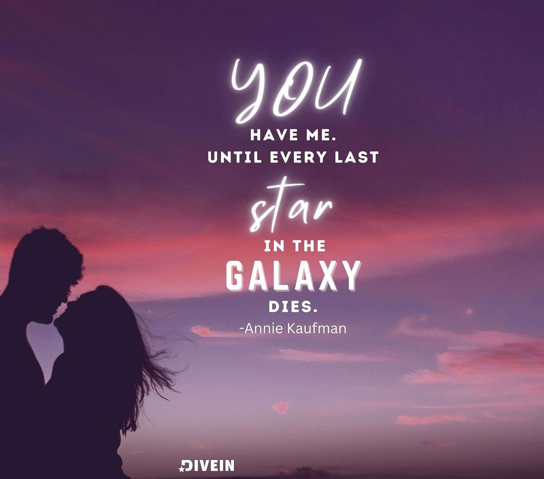 True Love Forever Quotes. You have me. Until every last star in the galaxy dies. You have me.