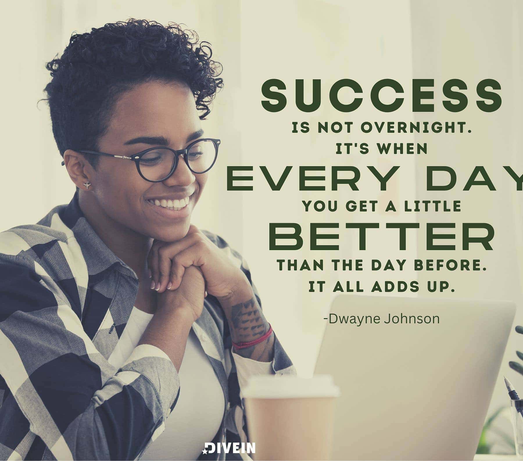 Motivational Quotes for Wednesday. Success is not overnight. It’s when every day you get a little better than the day before. It all adds up.