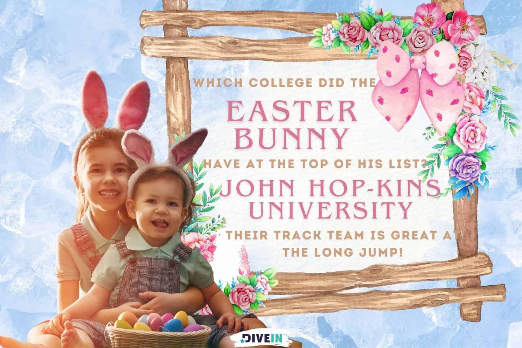 easter dad jokes. which college did the easter bunny have at the top of his list. john Hop. kins university. their track team is great at the long jump.