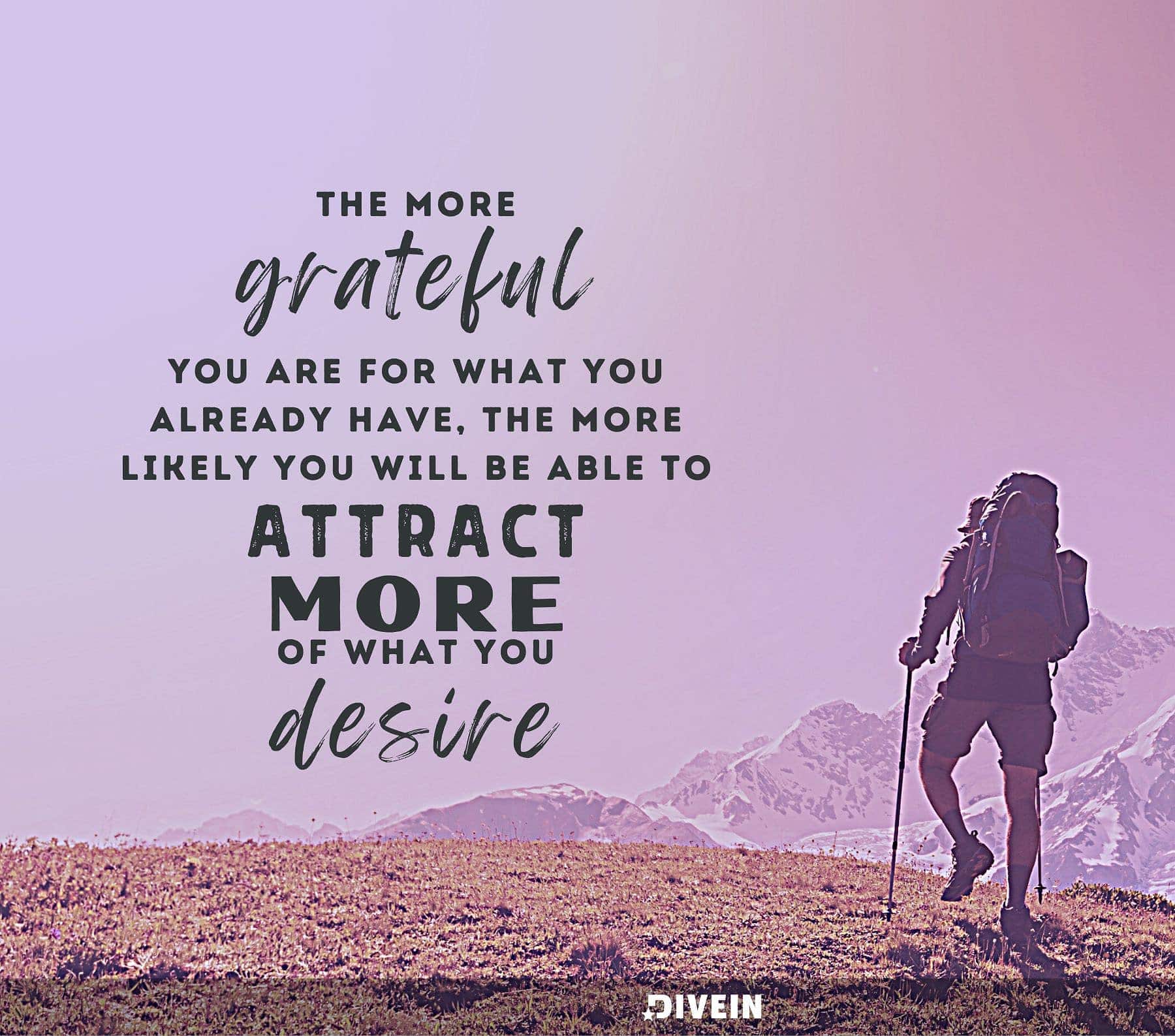 The more grateful you are for what you already have, the more likely you will be able to attract more of what you desire.