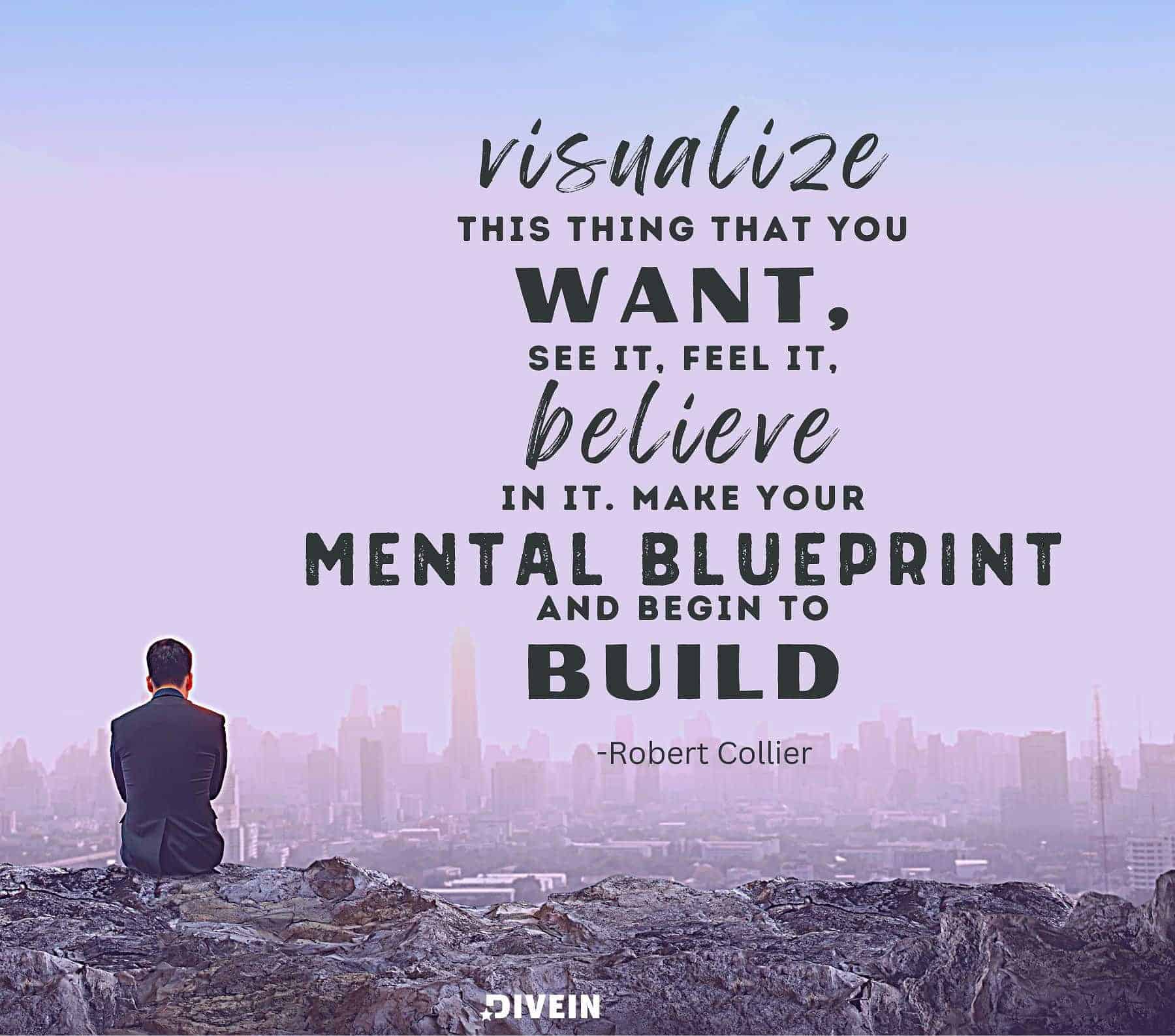 Visualize this thing that you want, see it, feel it, believe in it. Make your mental blueprint and begin to build.