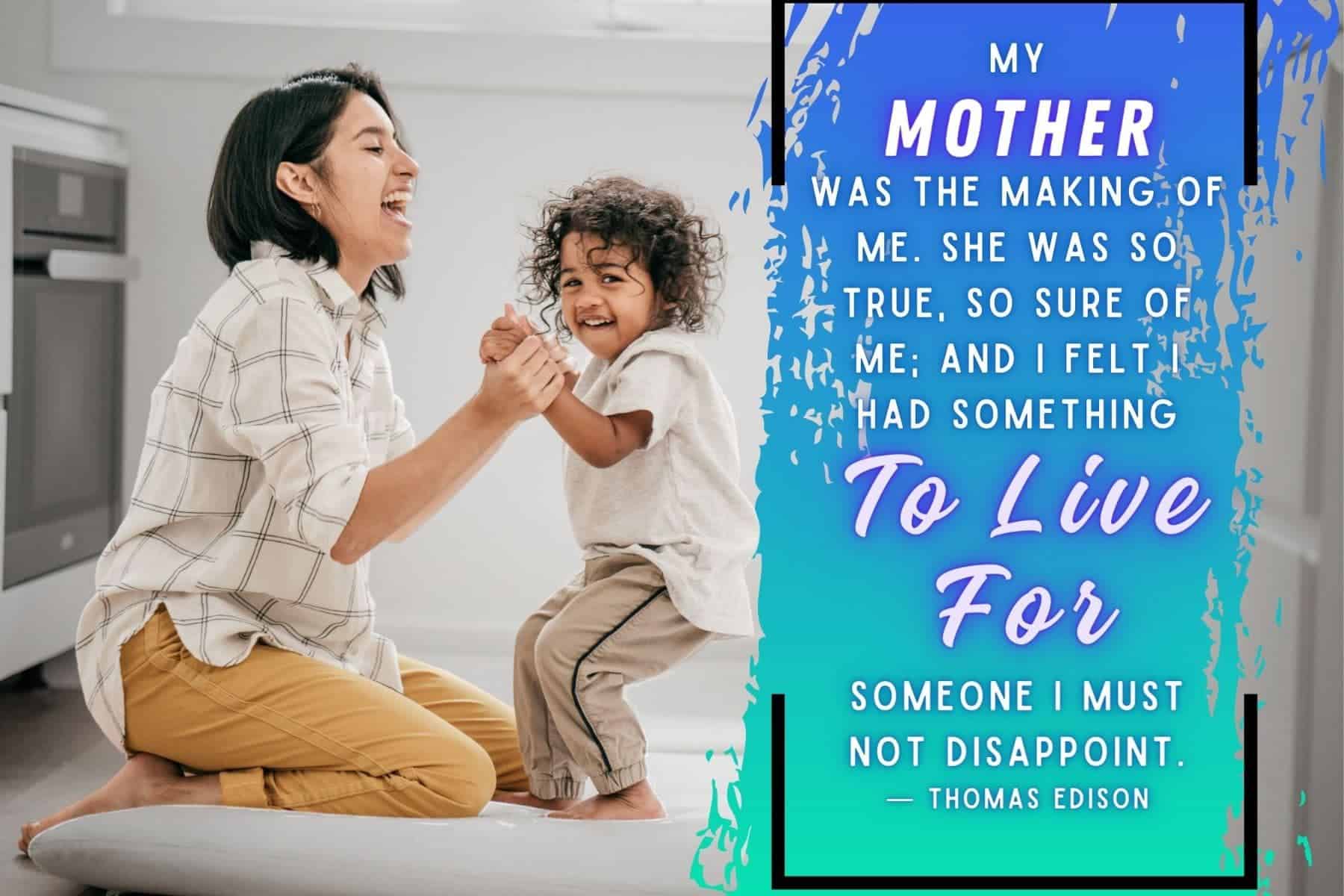 mothers day quote from son by thomas edison. my mother was the making of me. she was so true, so sure of me; and i felt i had something to live for, someone i must not disappoint.
