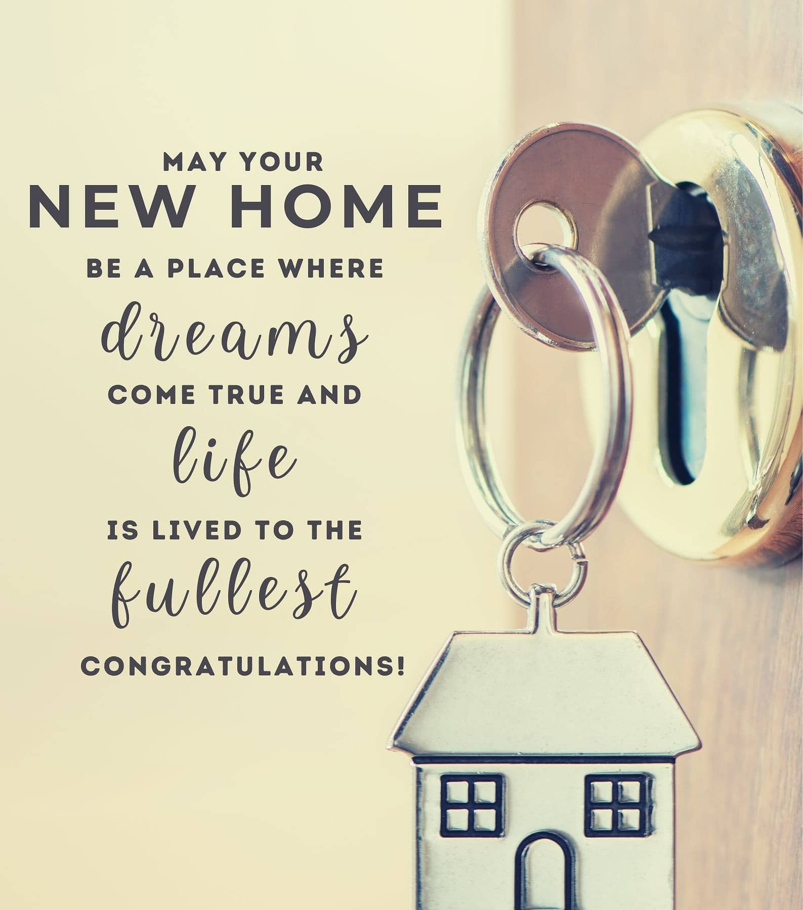 New Home Congratulations. May your new home be a place where dreams come true and life is lived to the fullest. Congratulations!