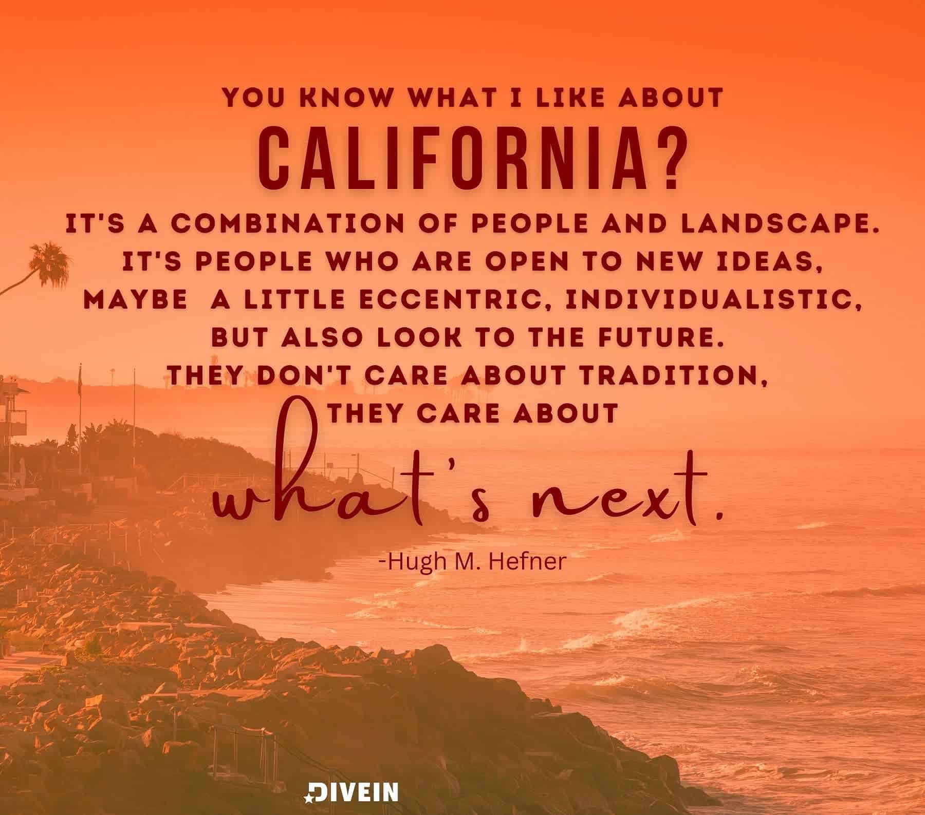 Inspirational California Quotes. You know what I like about California? Its a combination of people and landscape. Its people who are open to new ideas, maybe a little eccentric, individualistic, but also look to the future. They dont care about the tradition, they care about whats next.