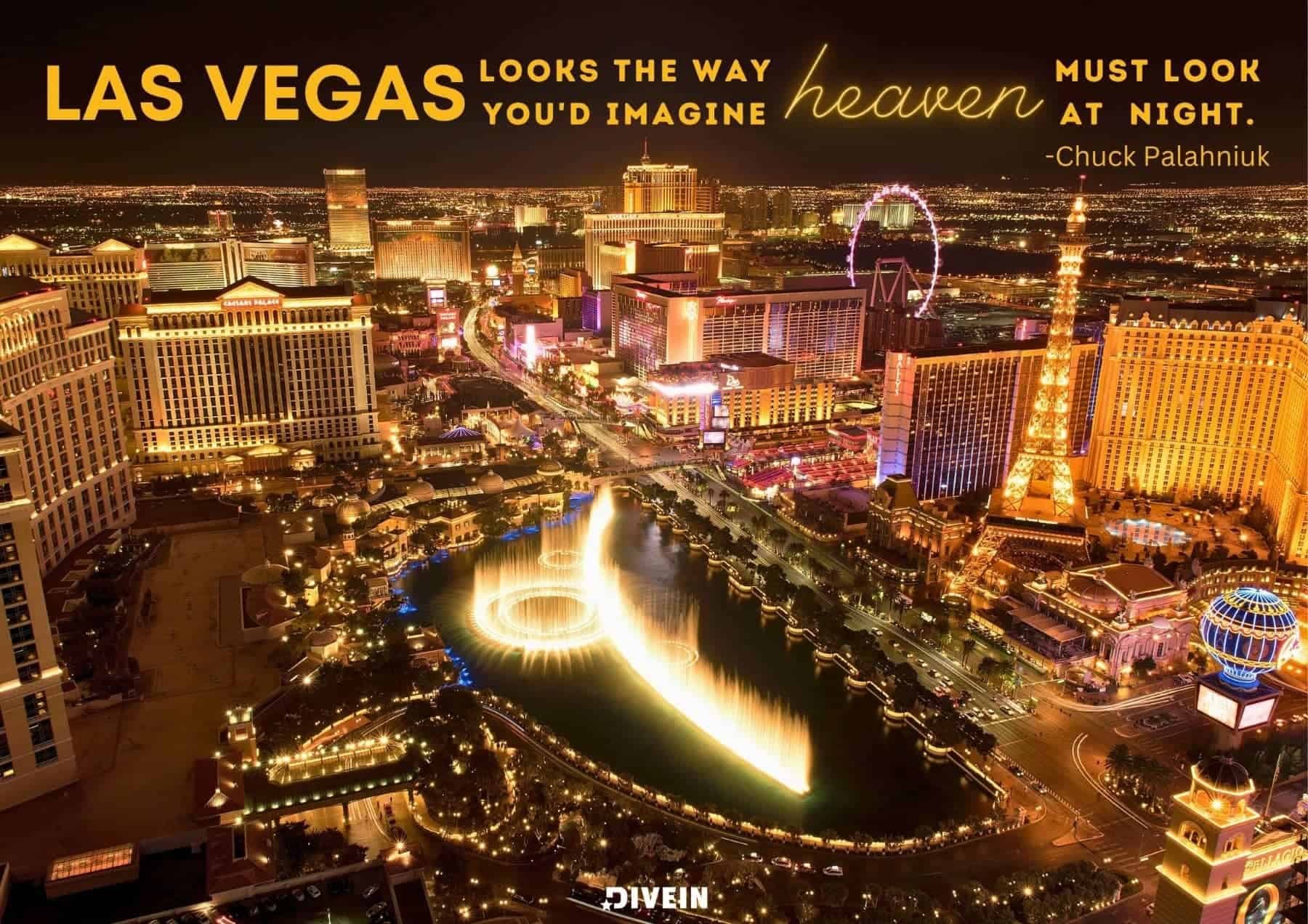 Famous Las Vegas Quotes. Las Vegas looks the way youd imagine heaven must look at night. Chuck Palahniuk.